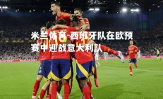 米兰体育-西班牙队在欧预赛中迎战意大利队