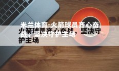 米兰体育-火箭球员齐心奋战，坚决守护主场
