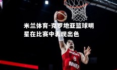 米兰体育-克罗地亚篮球明星在比赛中表现出色
