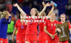 米兰体育-美国女子足球队在世界杯上高歌猛进
