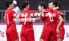 米兰体育-澳洲女足决赛彪悍决胜负绝定