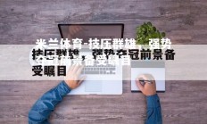 米兰体育-技压群雄，强势夺冠前景备受瞩目