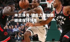 米兰体育-猛龙力克雄鹿，继续保持领先