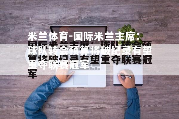 国际米兰主席：球队转会预算将破纪录有望重夺联赛冠军