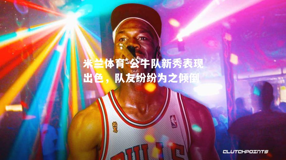 公牛队新秀表现出色，队友纷纷为之倾倒
