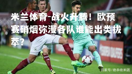 战火升腾！欧预赛硝烟弥漫各队谁能出类拔萃？