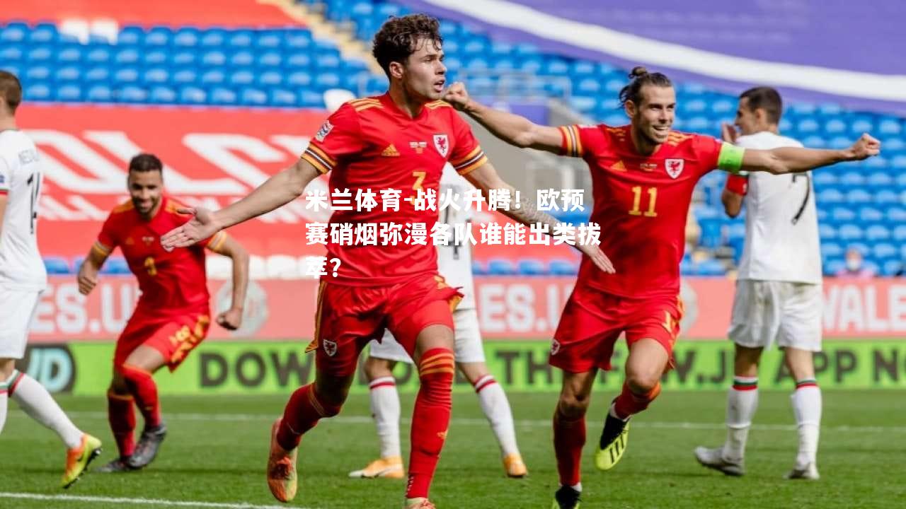 战火升腾！欧预赛硝烟弥漫各队谁能出类拔萃？